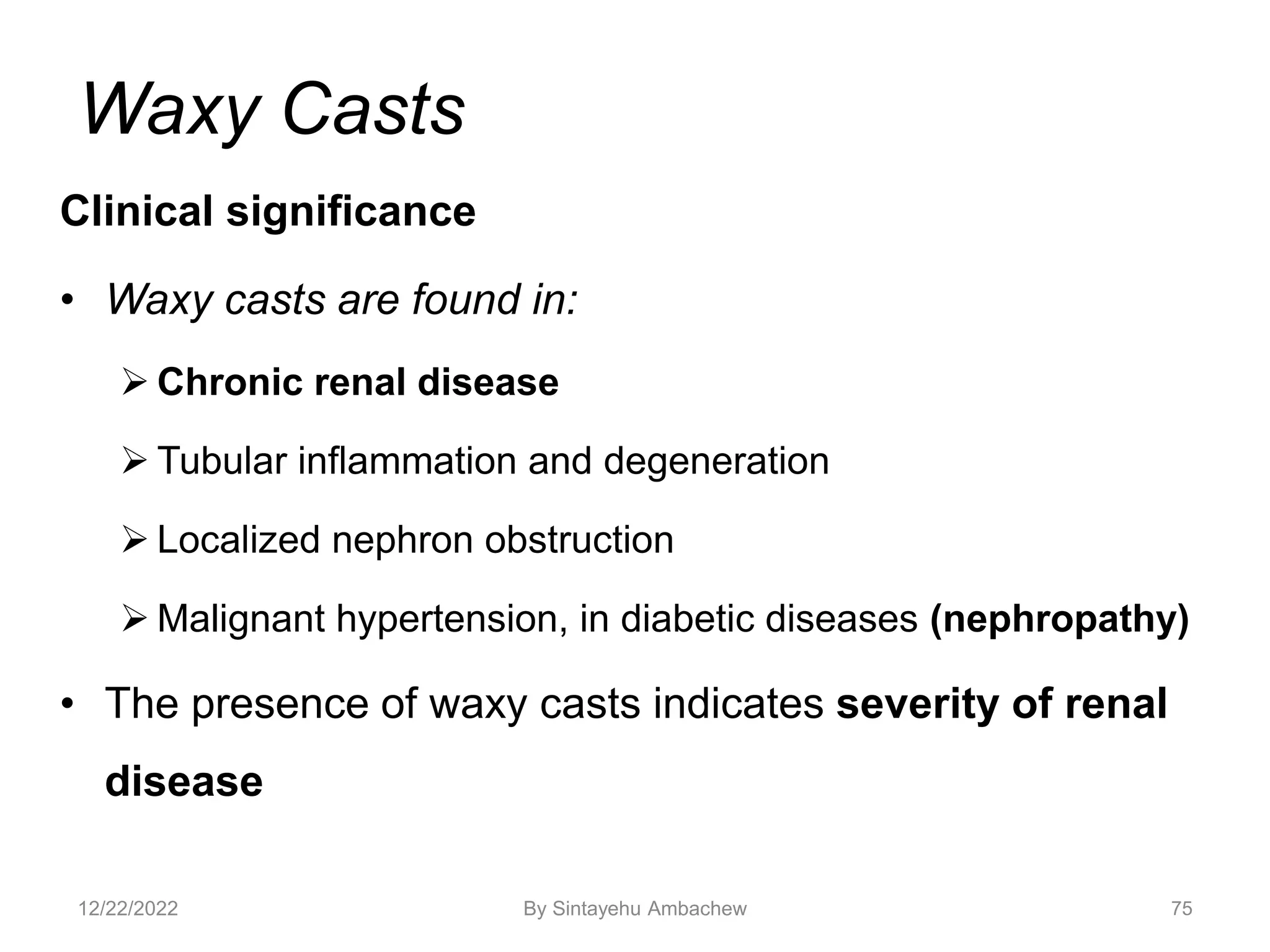 Waxy Casts
Clinical significance
• Waxy casts are found in:
 Chronic renal disease
 Tubular inflammation and degeneration
 Localized nephron obstruction
 Malignant hypertension, in diabetic diseases (nephropathy)
• The presence of waxy casts indicates severity of renal
disease
75
12/22/2022 By Sintayehu Ambachew
 