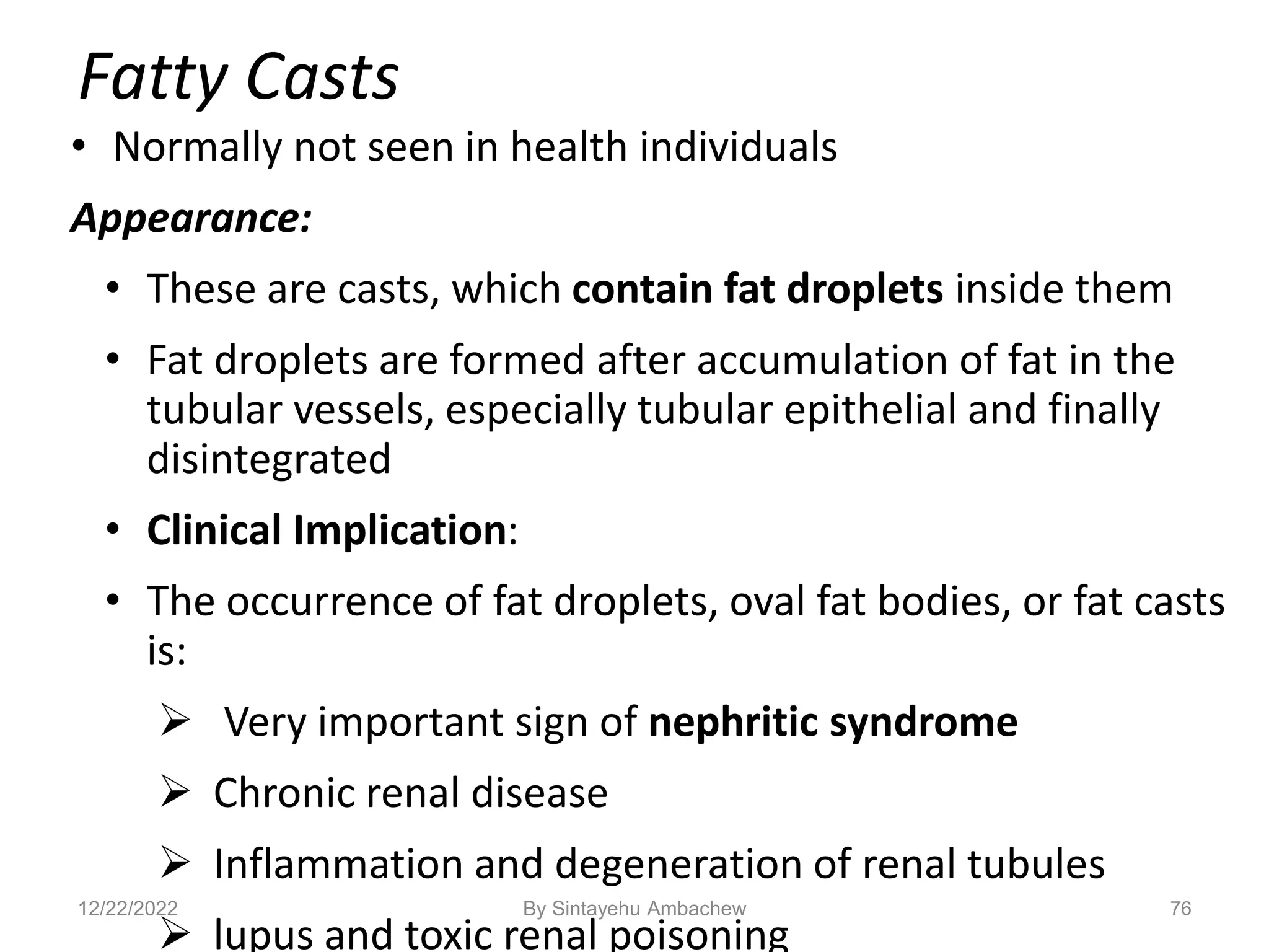 Fatty Casts
• Normally not seen in health individuals
Appearance:
• These are casts, which contain fat droplets inside them
• Fat droplets are formed after accumulation of fat in the
tubular vessels, especially tubular epithelial and finally
disintegrated
• Clinical Implication:
• The occurrence of fat droplets, oval fat bodies, or fat casts
is:
 Very important sign of nephritic syndrome
 Chronic renal disease
 Inflammation and degeneration of renal tubules
 lupus and toxic renal poisoning
76
12/22/2022 By Sintayehu Ambachew
 