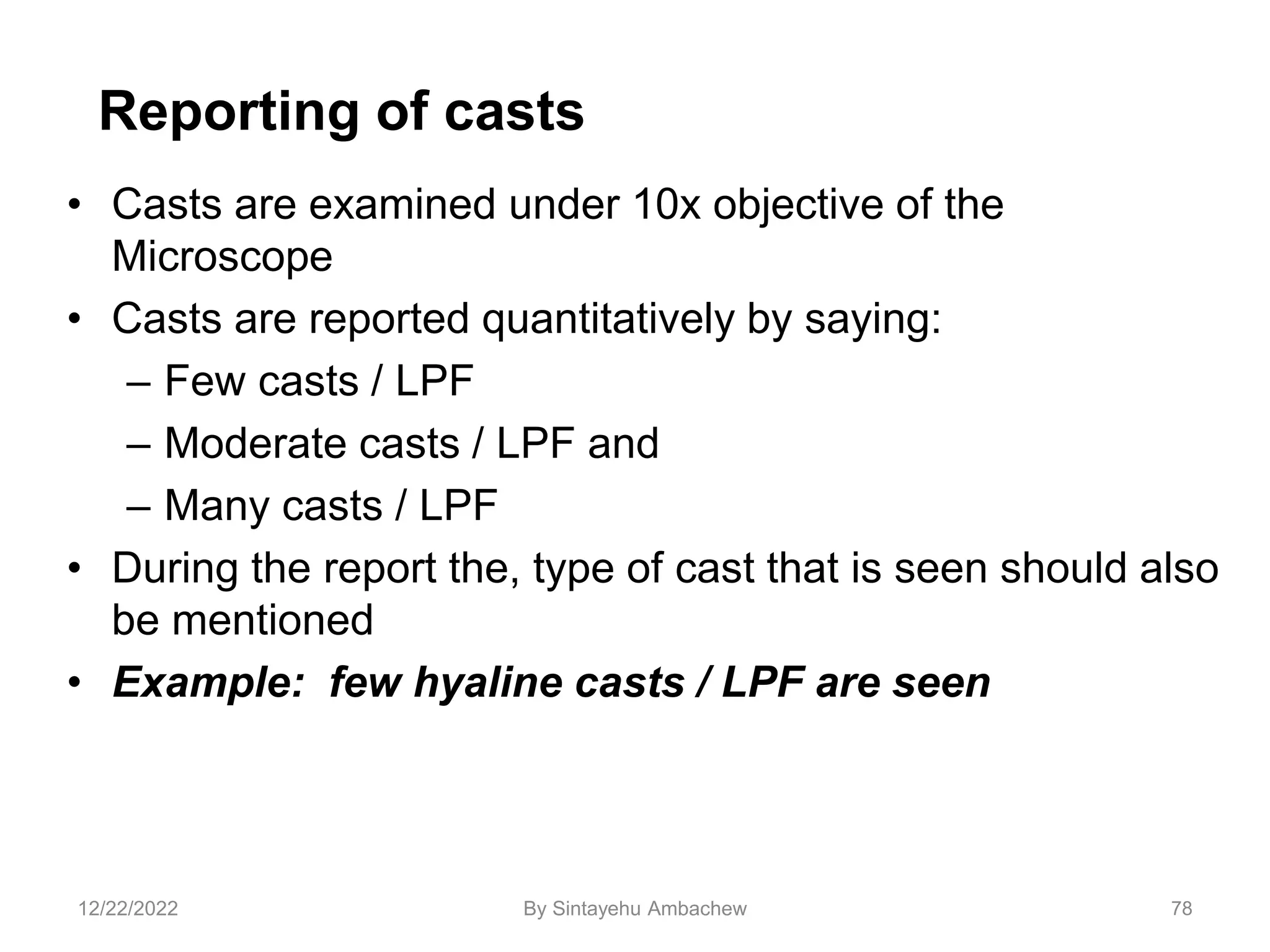Reporting of casts
• Casts are examined under 10x objective of the
Microscope
• Casts are reported quantitatively by saying:
– Few casts / LPF
– Moderate casts / LPF and
– Many casts / LPF
• During the report the, type of cast that is seen should also
be mentioned
• Example: few hyaline casts / LPF are seen
78
12/22/2022 By Sintayehu Ambachew
 
