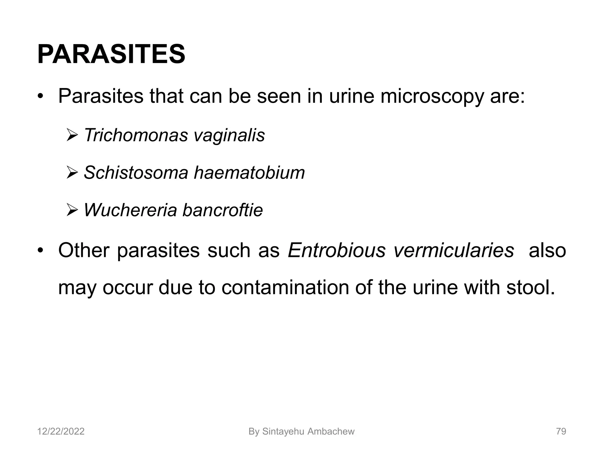 PARASITES
• Parasites that can be seen in urine microscopy are:
 Trichomonas vaginalis
 Schistosoma haematobium
 Wuchereria bancroftie
• Other parasites such as Entrobious vermicularies also
may occur due to contamination of the urine with stool.
79
12/22/2022 By Sintayehu Ambachew
 