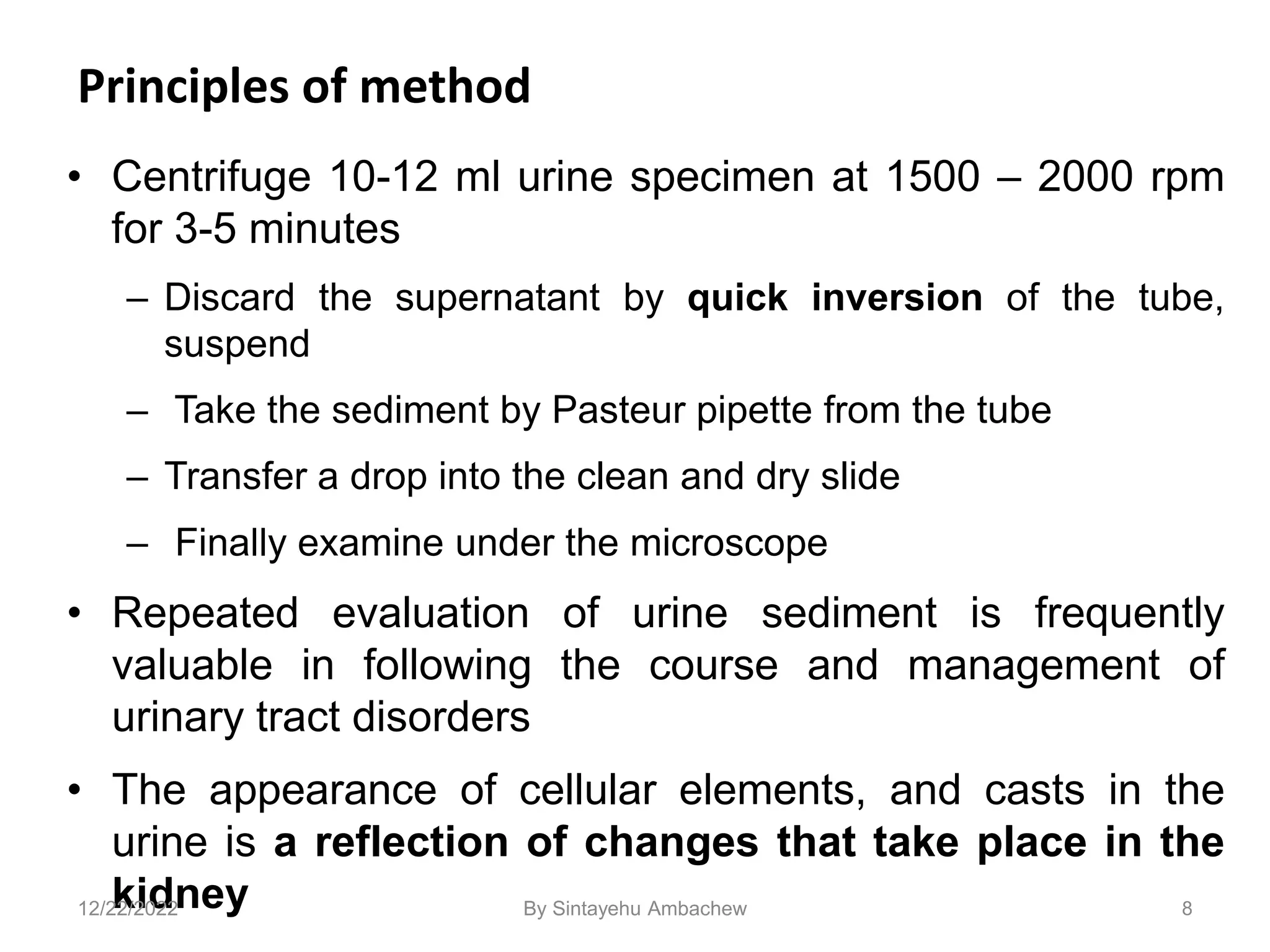 Principles of method
• Centrifuge 10-12 ml urine specimen at 1500 – 2000 rpm
for 3-5 minutes
– Discard the supernatant by quick inversion of the tube,
suspend
– Take the sediment by Pasteur pipette from the tube
– Transfer a drop into the clean and dry slide
– Finally examine under the microscope
• Repeated evaluation of urine sediment is frequently
valuable in following the course and management of
urinary tract disorders
• The appearance of cellular elements, and casts in the
urine is a reflection of changes that take place in the
kidney 8
12/22/2022 By Sintayehu Ambachew
 