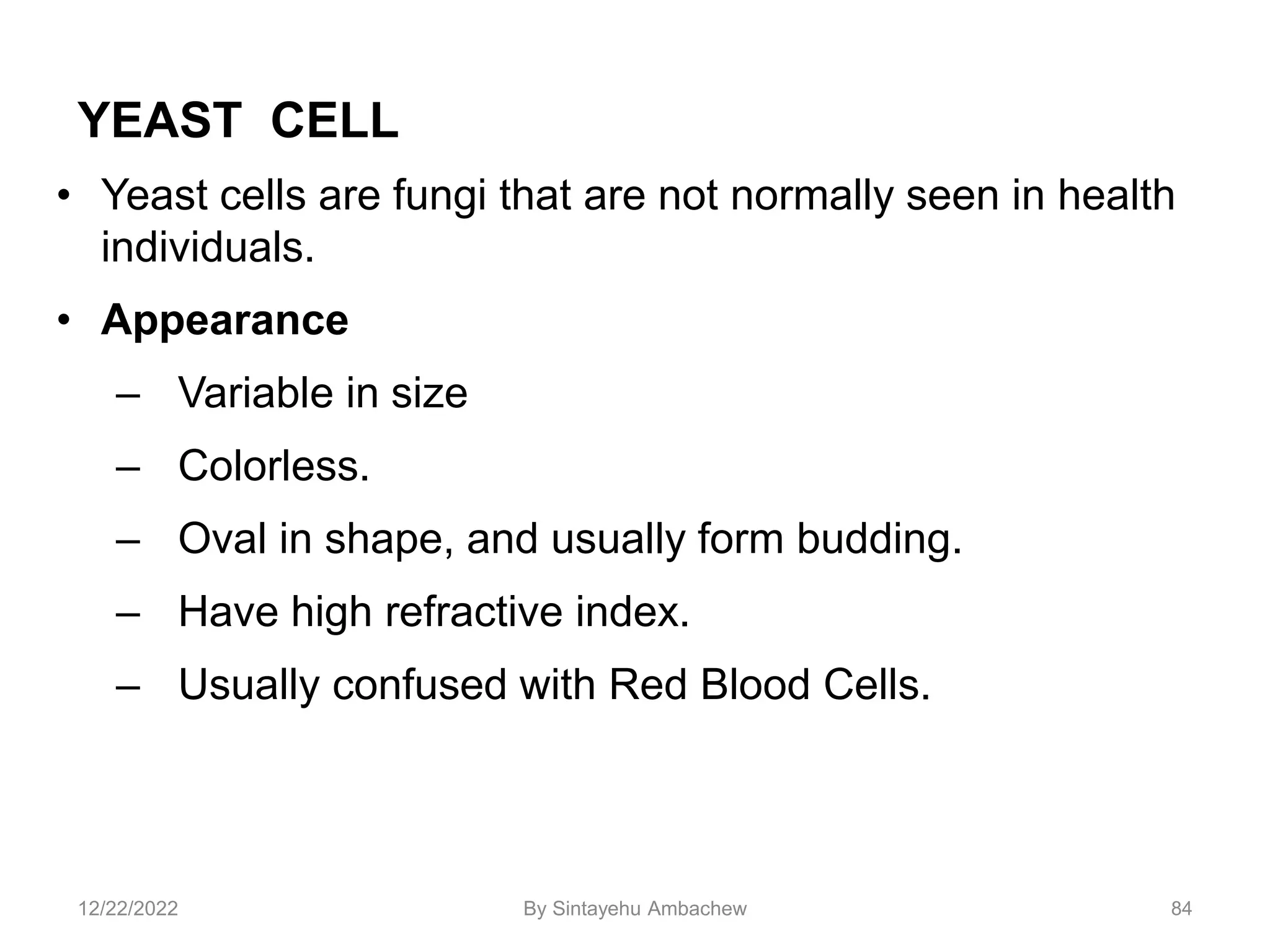 YEAST CELL
• Yeast cells are fungi that are not normally seen in health
individuals.
• Appearance
– Variable in size
– Colorless.
– Oval in shape, and usually form budding.
– Have high refractive index.
– Usually confused with Red Blood Cells.
84
12/22/2022 By Sintayehu Ambachew
 