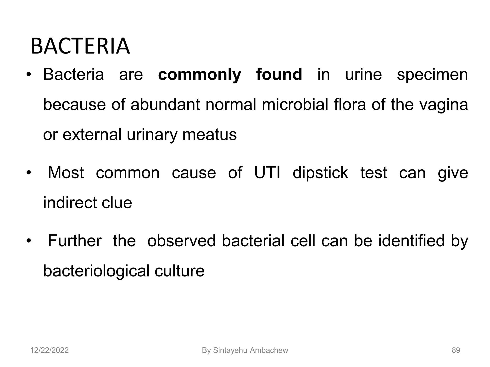 BACTERIA
• Bacteria are commonly found in urine specimen
because of abundant normal microbial flora of the vagina
or external urinary meatus
• Most common cause of UTI dipstick test can give
indirect clue
• Further the observed bacterial cell can be identified by
bacteriological culture
89
12/22/2022 By Sintayehu Ambachew
 