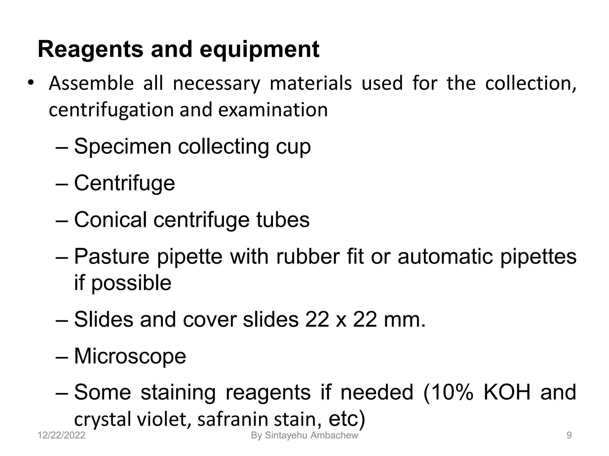 Reagents and equipment
• Assemble all necessary materials used for the collection,
centrifugation and examination
– Specimen collecting cup
– Centrifuge
– Conical centrifuge tubes
– Pasture pipette with rubber fit or automatic pipettes
if possible
– Slides and cover slides 22 x 22 mm.
– Microscope
– Some staining reagents if needed (10% KOH and
crystal violet, safranin stain, etc)
9
12/22/2022 By Sintayehu Ambachew
 
