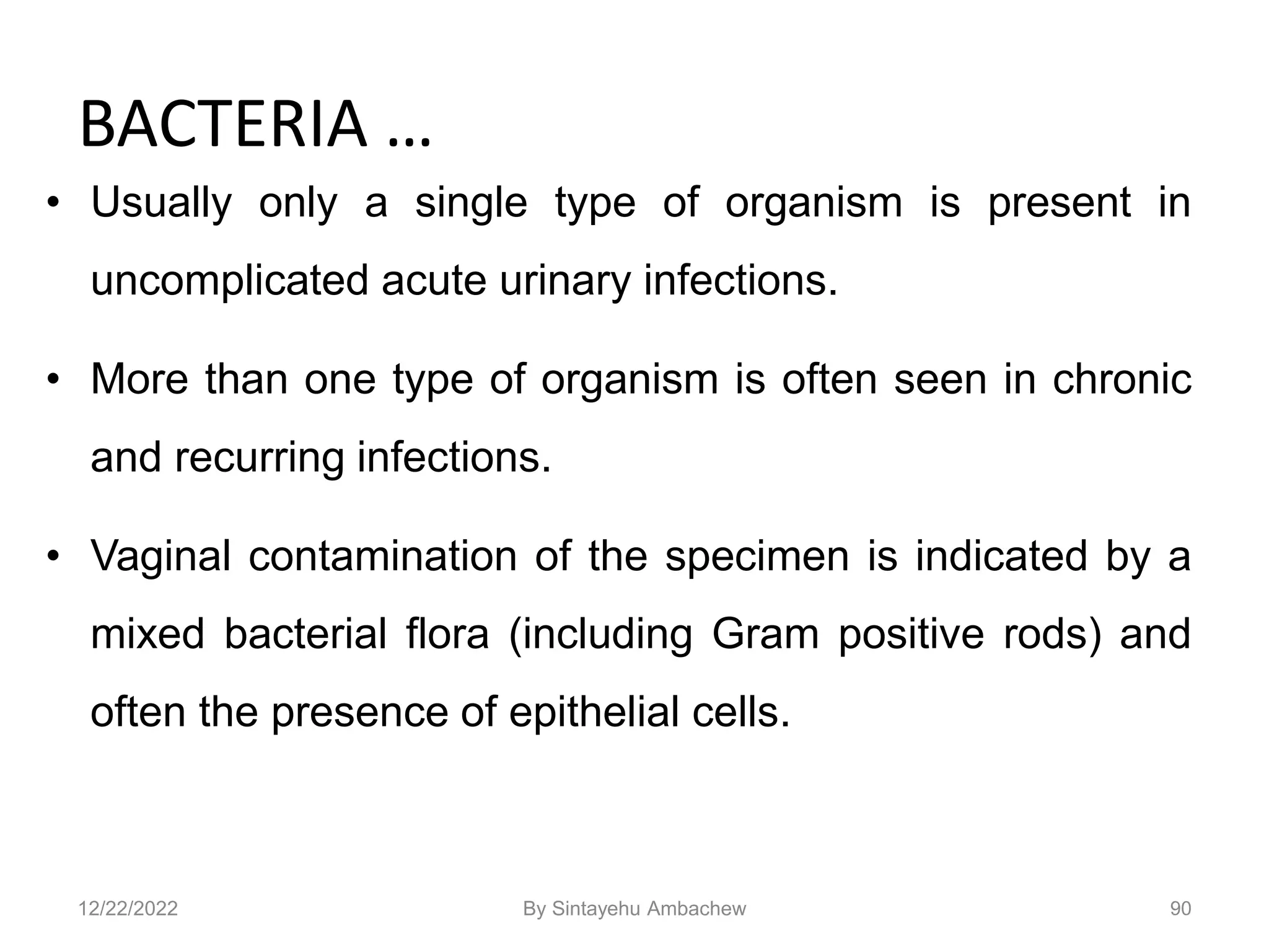 BACTERIA …
• Usually only a single type of organism is present in
uncomplicated acute urinary infections.
• More than one type of organism is often seen in chronic
and recurring infections.
• Vaginal contamination of the specimen is indicated by a
mixed bacterial flora (including Gram positive rods) and
often the presence of epithelial cells.
90
12/22/2022 By Sintayehu Ambachew
 