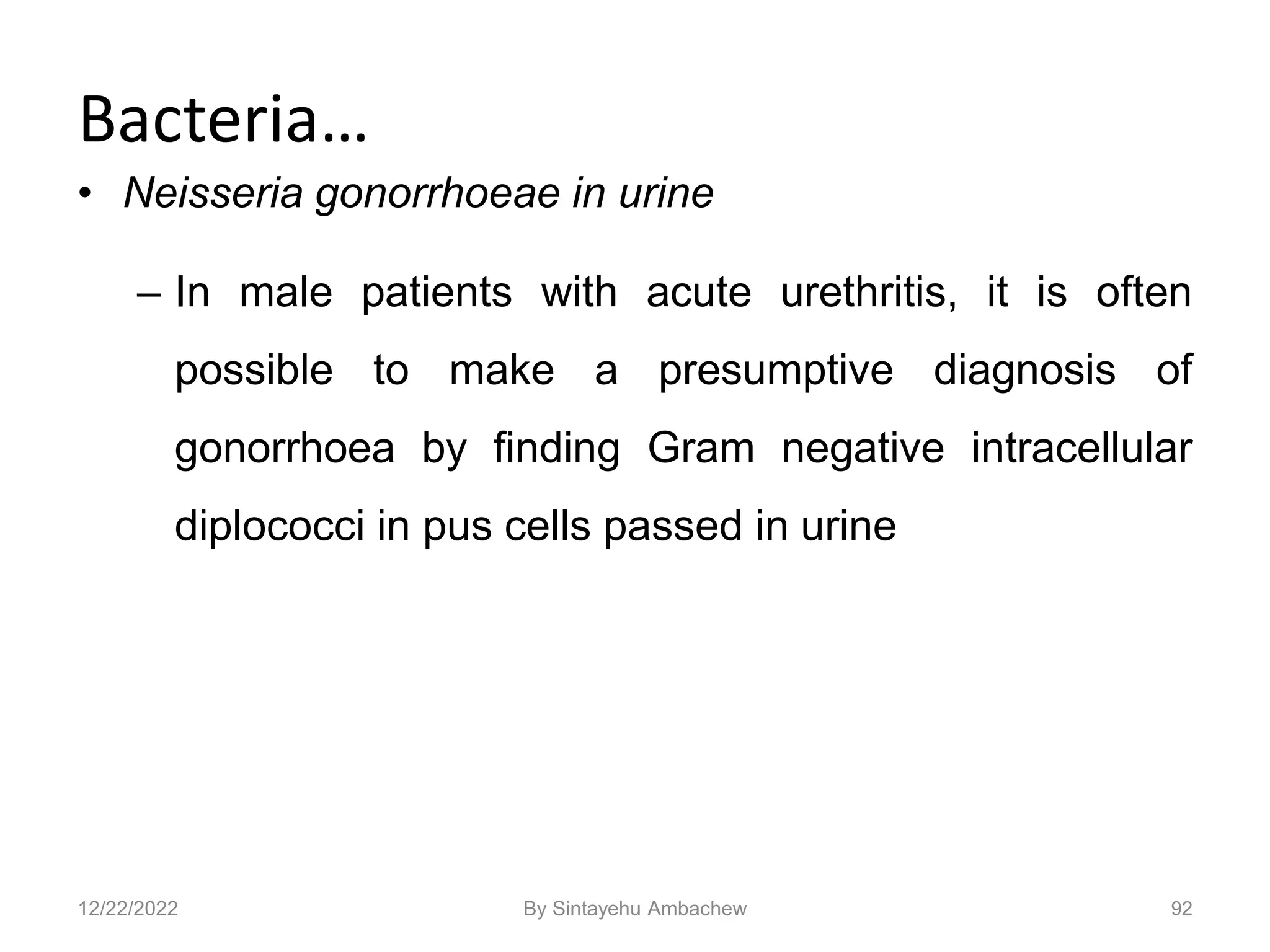 Bacteria…
• Neisseria gonorrhoeae in urine
– In male patients with acute urethritis, it is often
possible to make a presumptive diagnosis of
gonorrhoea by finding Gram negative intracellular
diplococci in pus cells passed in urine
92
12/22/2022 By Sintayehu Ambachew
 