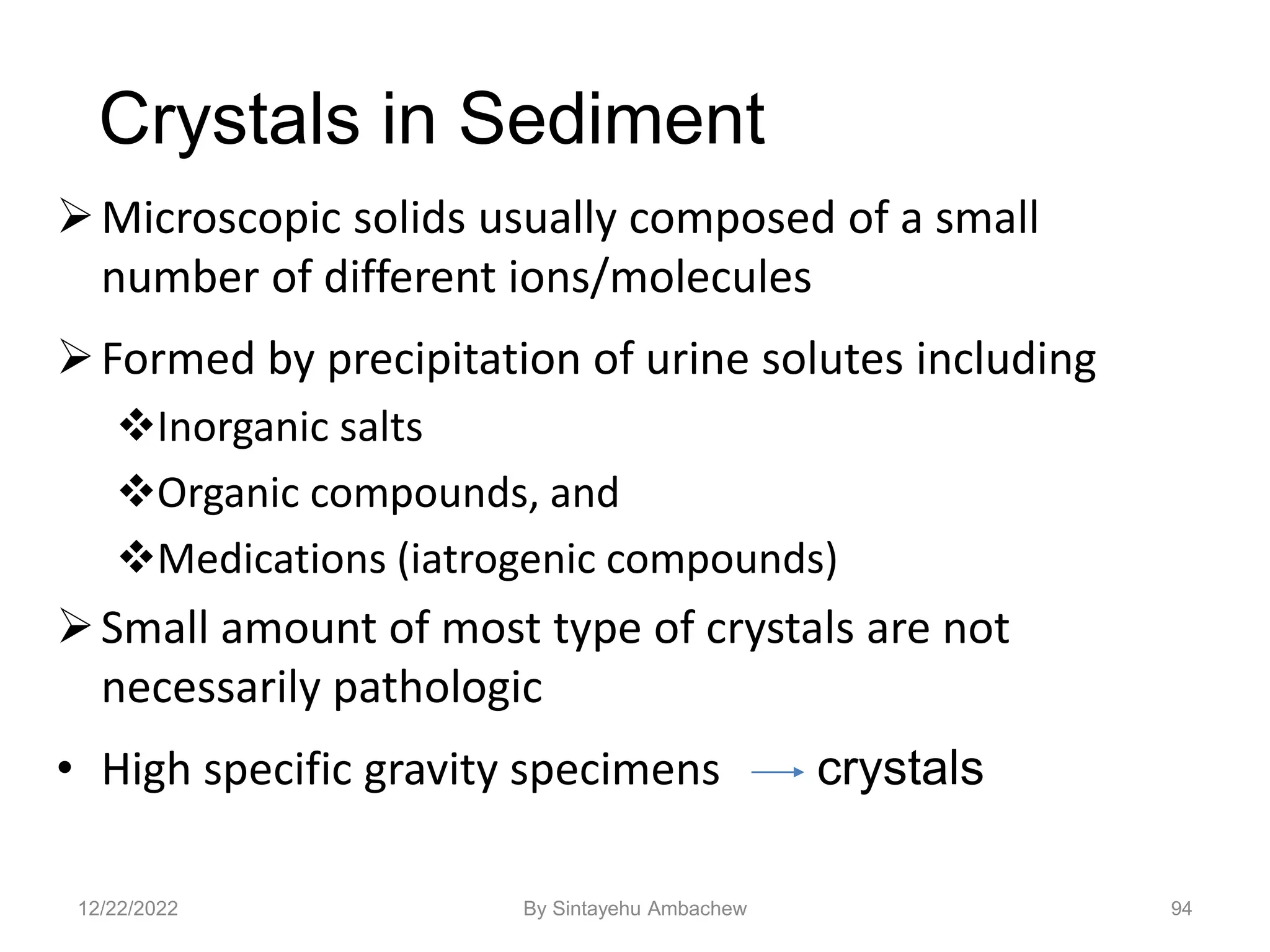 94
Crystals in Sediment
Microscopic solids usually composed of a small
number of different ions/molecules
Formed by precipitation of urine solutes including
Inorganic salts
Organic compounds, and
Medications (iatrogenic compounds)
Small amount of most type of crystals are not
necessarily pathologic
• High specific gravity specimens crystals
12/22/2022 By Sintayehu Ambachew
 