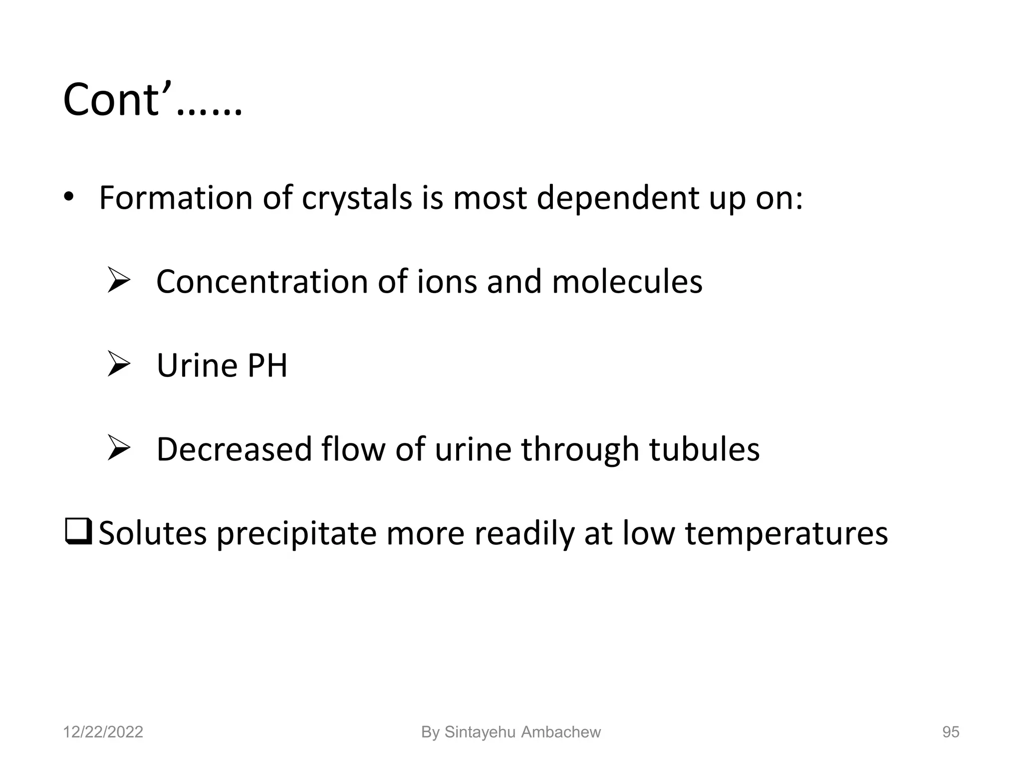 95
Cont’……
• Formation of crystals is most dependent up on:
 Concentration of ions and molecules
 Urine PH
 Decreased flow of urine through tubules
Solutes precipitate more readily at low temperatures
12/22/2022 By Sintayehu Ambachew
 