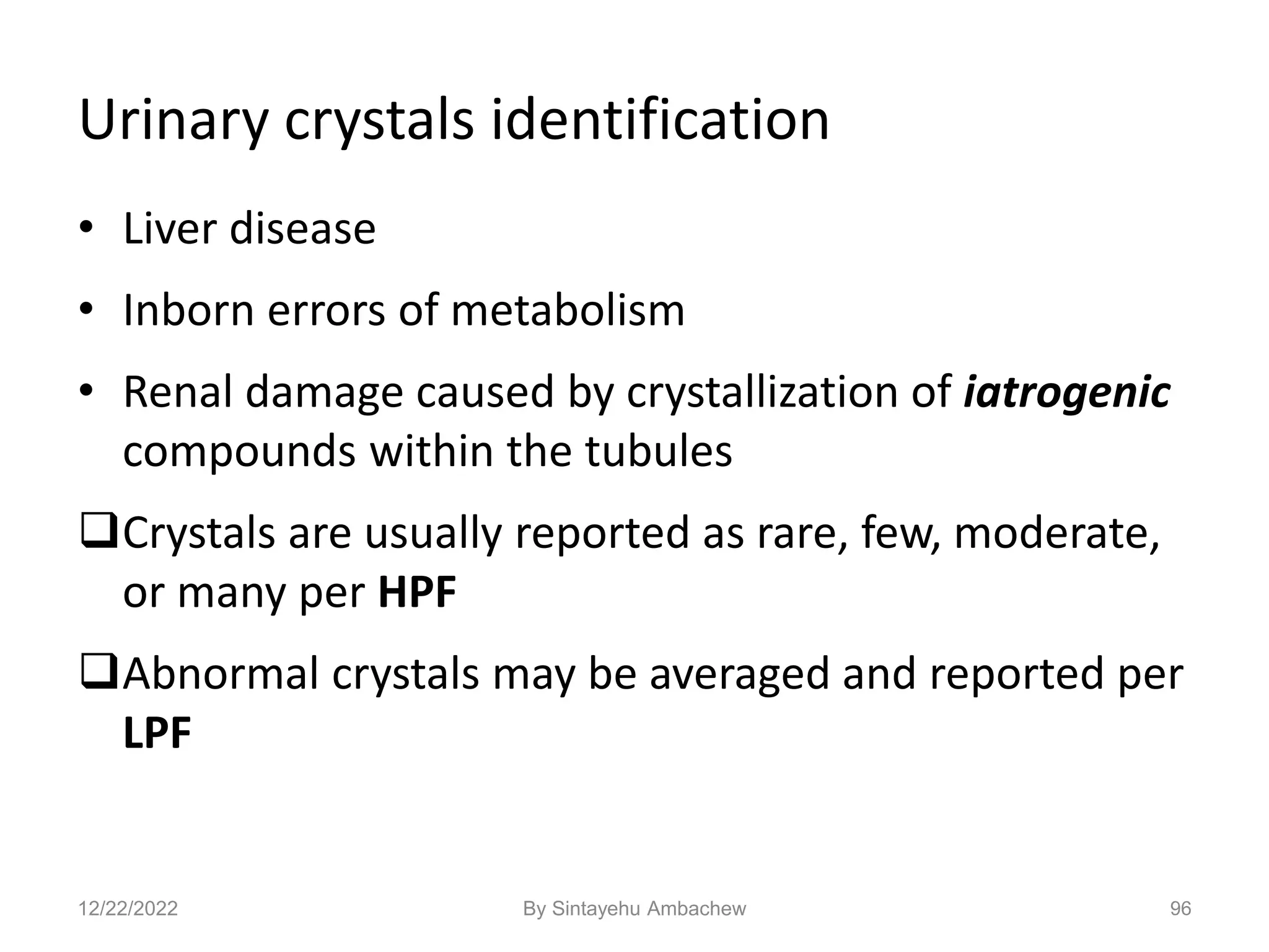 Urinary crystals identification
• Liver disease
• Inborn errors of metabolism
• Renal damage caused by crystallization of iatrogenic
compounds within the tubules
Crystals are usually reported as rare, few, moderate,
or many per HPF
Abnormal crystals may be averaged and reported per
LPF
96
12/22/2022 By Sintayehu Ambachew
 