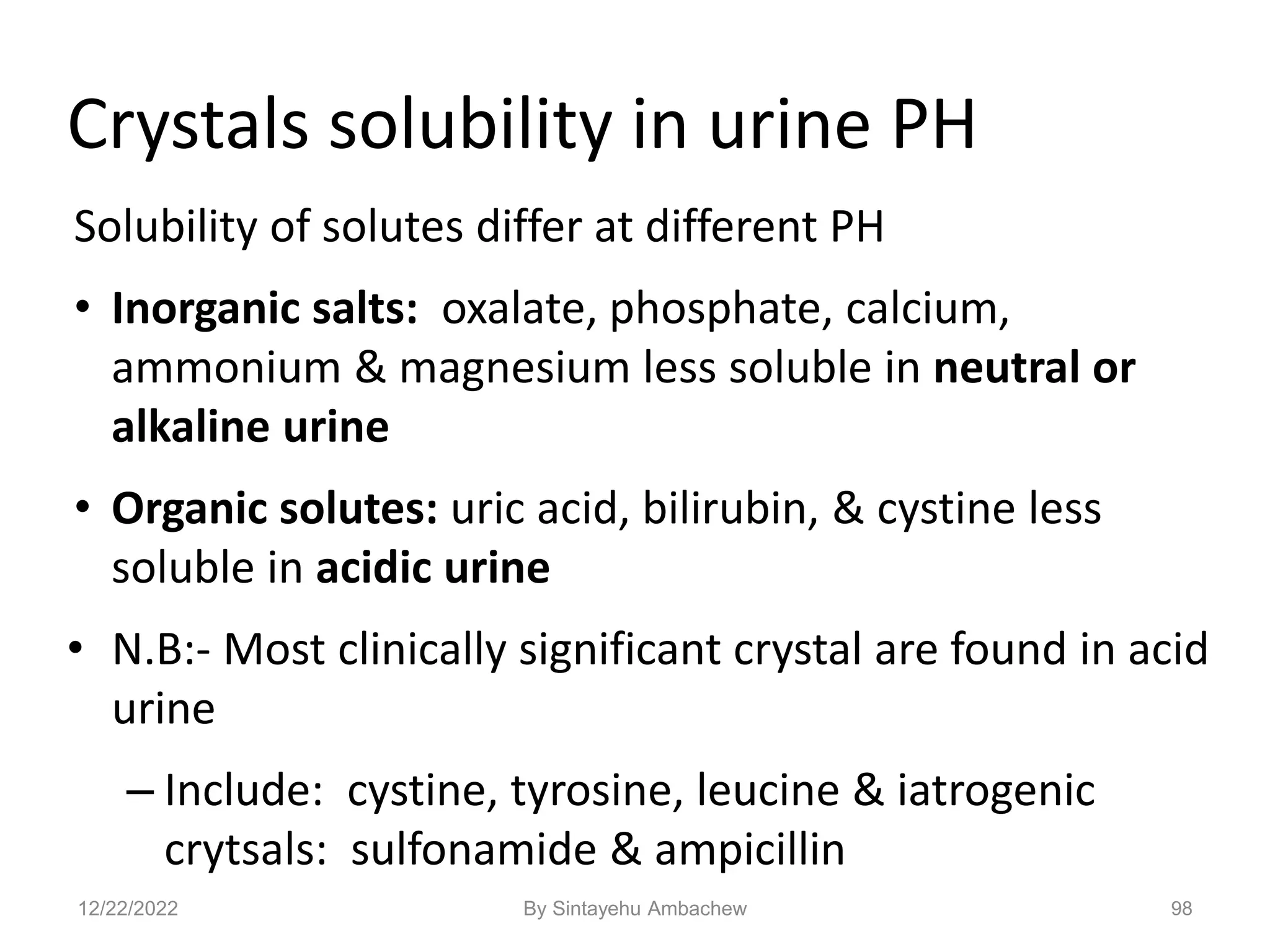 98
Crystals solubility in urine PH
Solubility of solutes differ at different PH
• Inorganic salts: oxalate, phosphate, calcium,
ammonium & magnesium less soluble in neutral or
alkaline urine
• Organic solutes: uric acid, bilirubin, & cystine less
soluble in acidic urine
• N.B:- Most clinically significant crystal are found in acid
urine
– Include: cystine, tyrosine, leucine & iatrogenic
crytsals: sulfonamide & ampicillin
12/22/2022 By Sintayehu Ambachew
 
