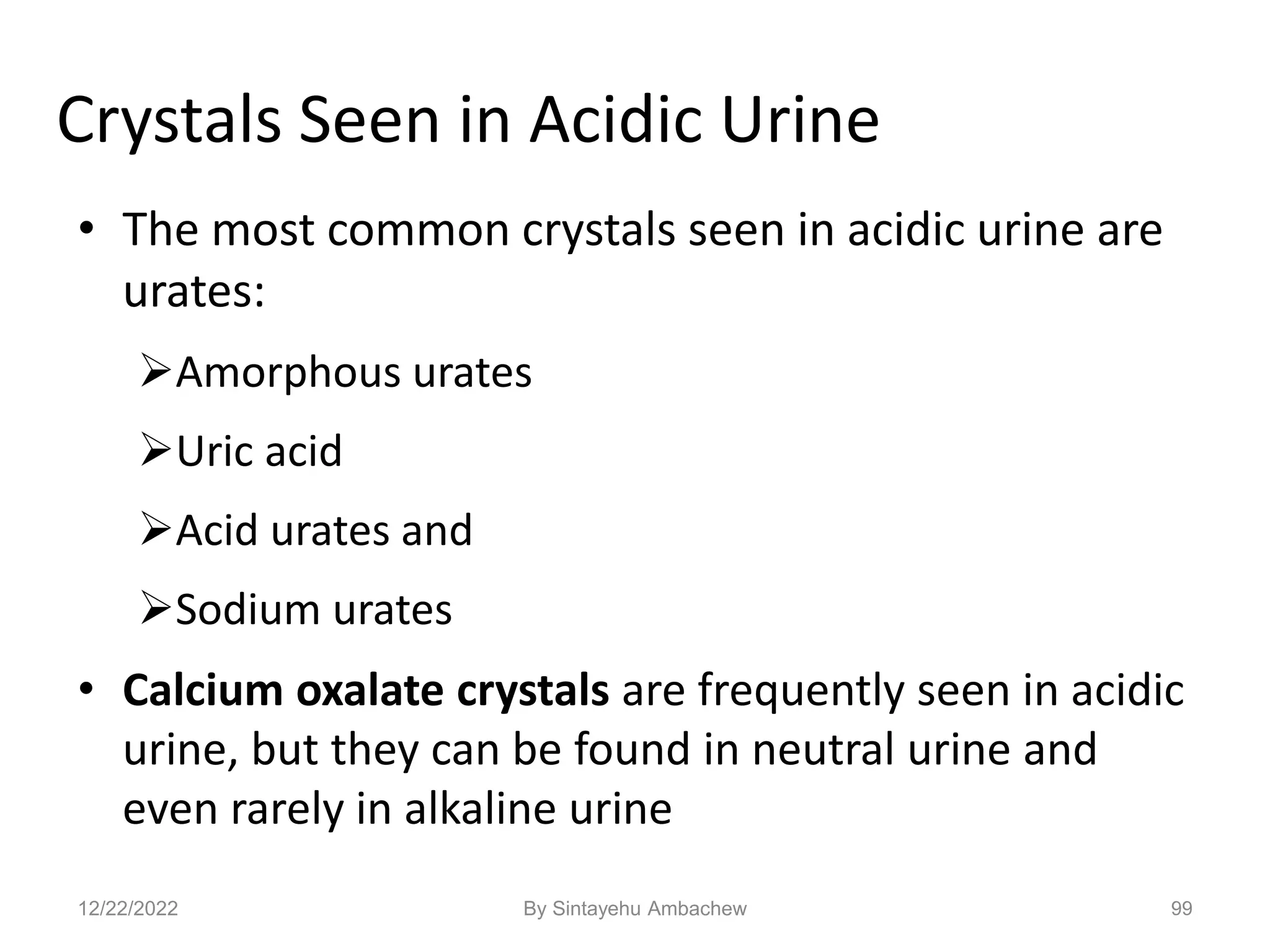 Crystals Seen in Acidic Urine
• The most common crystals seen in acidic urine are
urates:
Amorphous urates
Uric acid
Acid urates and
Sodium urates
• Calcium oxalate crystals are frequently seen in acidic
urine, but they can be found in neutral urine and
even rarely in alkaline urine
99
12/22/2022 By Sintayehu Ambachew
 