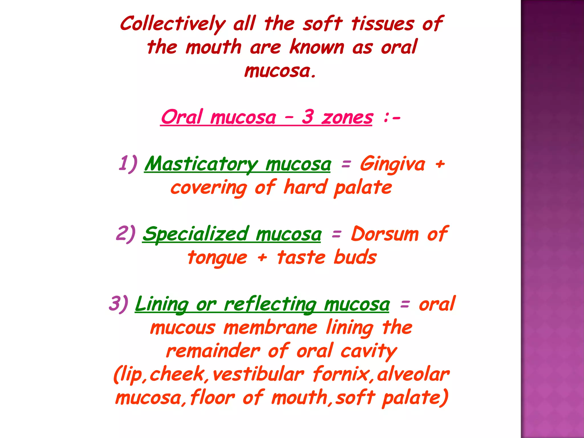 Collectively all the soft tissues of
the mouth are known as oral
mucosa.
Oral mucosa – 3 zones :-
1) Masticatory mucosa = Gingiva +
covering of hard palate
2) Specialized mucosa = Dorsum of
tongue + taste buds
3) Lining or reflecting mucosa = oral
mucous membrane lining the
remainder of oral cavity
(lip,cheek,vestibular fornix,alveolar
mucosa,floor of mouth,soft palate)