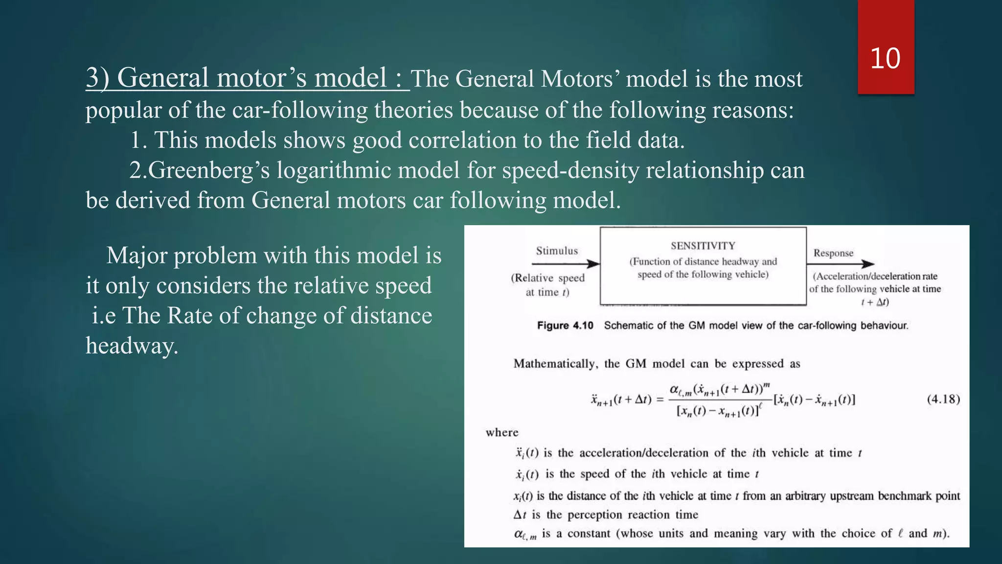 3) General motor’s model : The General Motors’ model is the most
popular of the car-following theories because of the following reasons:
1. This models shows good correlation to the field data.
2.Greenberg’s logarithmic model for speed-density relationship can
be derived from General motors car following model.
Major problem with this model is
it only considers the relative speed
i.e The Rate of change of distance
headway.
10
 
