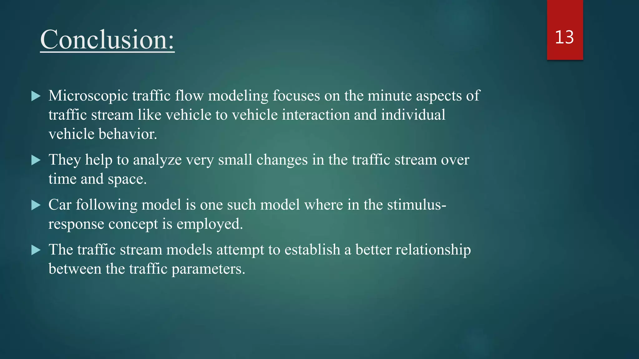 Conclusion:
 Microscopic traffic flow modeling focuses on the minute aspects of
traffic stream like vehicle to vehicle interaction and individual
vehicle behavior.
 They help to analyze very small changes in the traffic stream over
time and space.
 Car following model is one such model where in the stimulus-
response concept is employed.
 The traffic stream models attempt to establish a better relationship
between the traffic parameters.
13
 