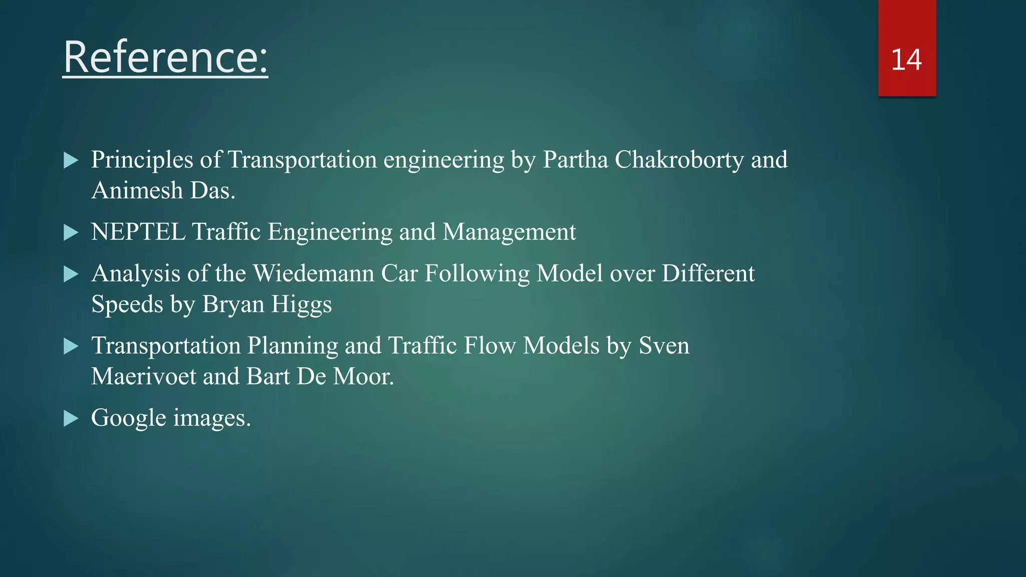 Reference:
 Principles of Transportation engineering by Partha Chakroborty and
Animesh Das.
 NEPTEL Traffic Engineering and Management
 Analysis of the Wiedemann Car Following Model over Different
Speeds by Bryan Higgs
 Transportation Planning and Traffic Flow Models by Sven
Maerivoet and Bart De Moor.
 Google images.
14
 