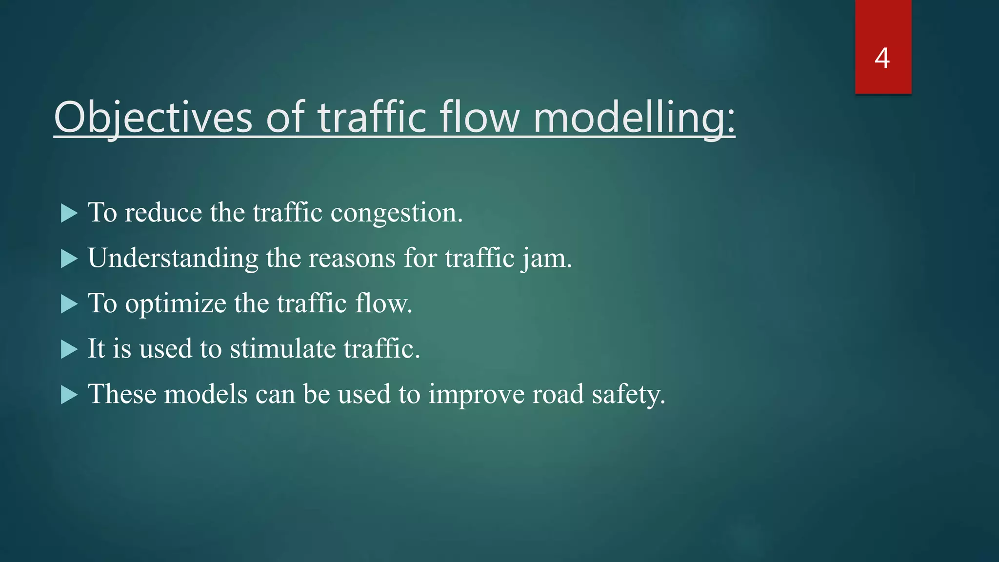 Objectives of traffic flow modelling:
 To reduce the traffic congestion.
 Understanding the reasons for traffic jam.
 To optimize the traffic flow.
 It is used to stimulate traffic.
 These models can be used to improve road safety.
4
 