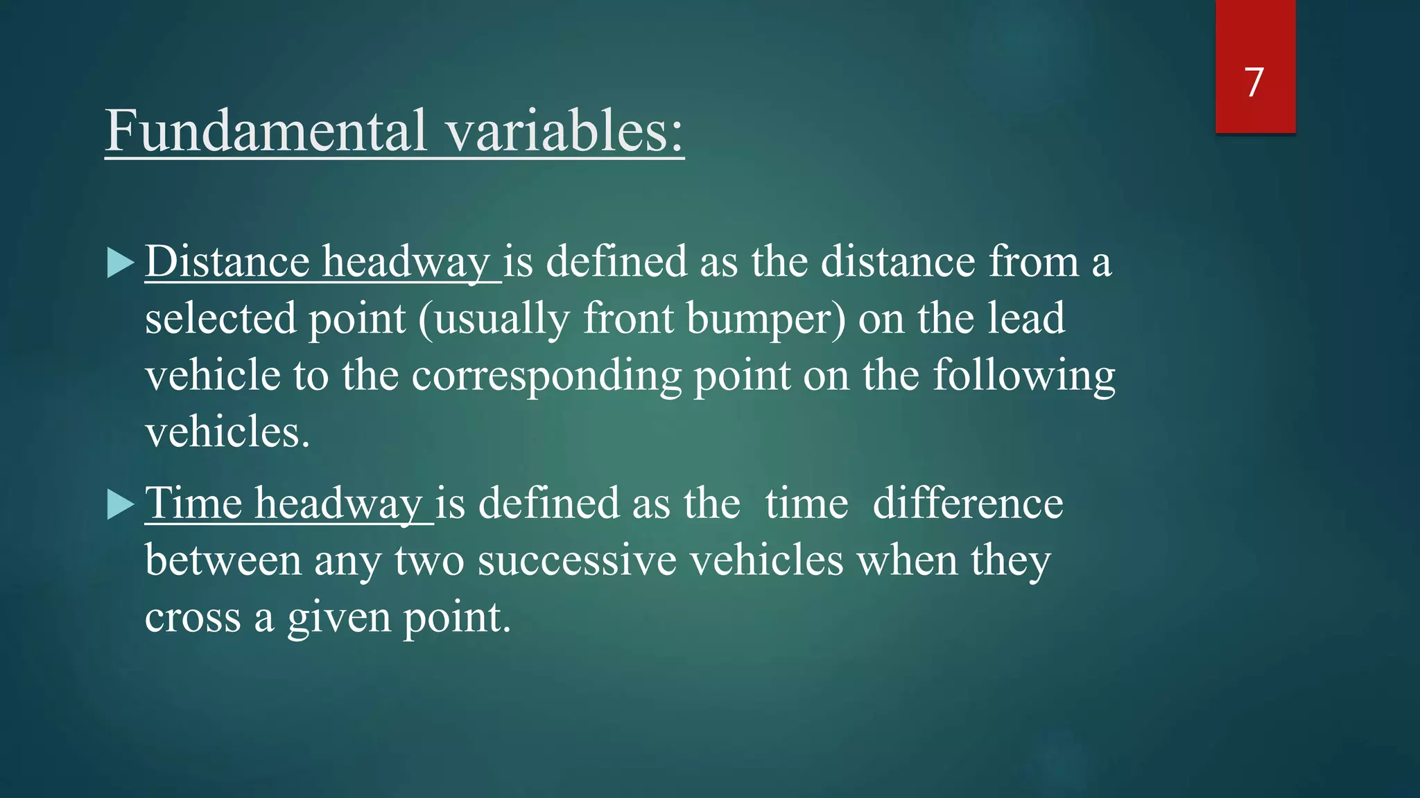 Fundamental variables:
 Distance headway is defined as the distance from a
selected point (usually front bumper) on the lead
vehicle to the corresponding point on the following
vehicles.
 Time headway is defined as the time difference
between any two successive vehicles when they
cross a given point.
7
 