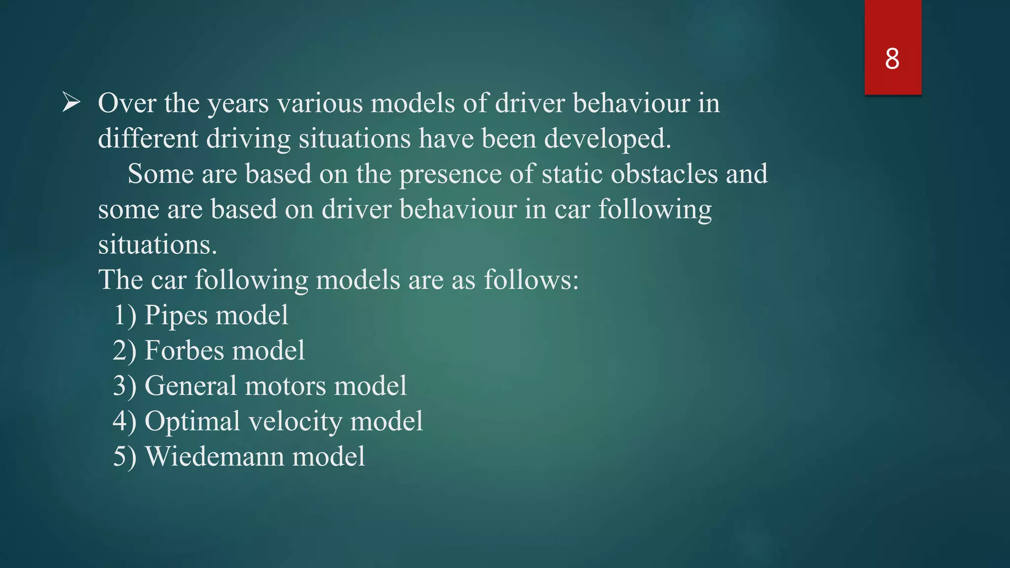  Over the years various models of driver behaviour in
different driving situations have been developed.
Some are based on the presence of static obstacles and
some are based on driver behaviour in car following
situations.
The car following models are as follows:
1) Pipes model
2) Forbes model
3) General motors model
4) Optimal velocity model
5) Wiedemann model
8
 