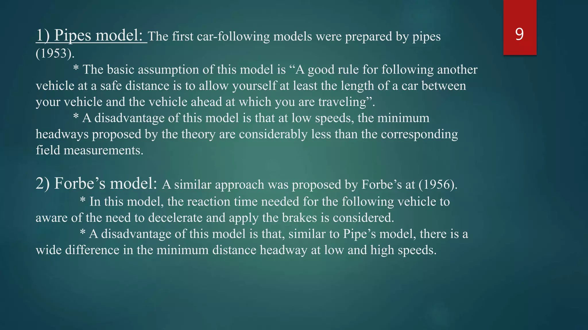1) Pipes model: The first car-following models were prepared by pipes
(1953).
* The basic assumption of this model is “A good rule for following another
vehicle at a safe distance is to allow yourself at least the length of a car between
your vehicle and the vehicle ahead at which you are traveling”.
* A disadvantage of this model is that at low speeds, the minimum
headways proposed by the theory are considerably less than the corresponding
field measurements.
2) Forbe’s model: A similar approach was proposed by Forbe’s at (1956).
* In this model, the reaction time needed for the following vehicle to
aware of the need to decelerate and apply the brakes is considered.
* A disadvantage of this model is that, similar to Pipe’s model, there is a
wide difference in the minimum distance headway at low and high speeds.
9
 