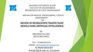 BAYERO UNIVERSITY, KANO
FACULTY OF ENGINEERING
DEPARTMENT OF CIVIL ENGINEERING
ADVANCED TRAFFIC ENGINEERING : CIV8331
ASSIGNMENT
ON
REVIEW OF MICROCSCOPIC TRAFFIC FLOW
MODELS USING ARTIFICIAL INTELLIGENCE
BY:
IBRAHIM HALLIRU
SPS/20/MCE/00021
TEL: +2348039291976
EMAIL: ibrahimhalliru91@gmail.com
SUPERVISED BY
ENGR.PROF.HM AL-HASSAN
 