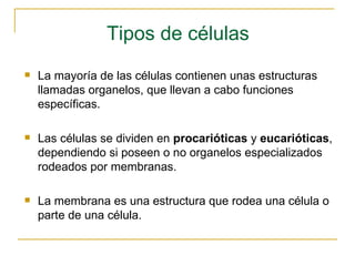 Tipos de células La mayoría de las células contienen unas estructuras llamadas organelos, que llevan a cabo funciones específicas. Las células se dividen en  procarióticas  y  eucarióticas , dependiendo si poseen o no organelos especializados rodeados por membranas. La membrana es una estructura que rodea una célula o parte de una célula. 