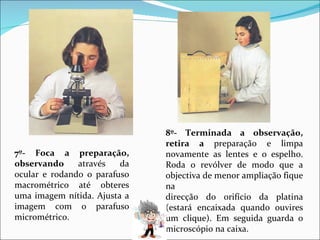 7º- Foca a preparação, observando  através da ocular e rodando o parafuso macrométrico até obteres uma imagem nítida. Ajusta a imagem com o parafuso micrométrico. 8º- Terminada a observação, retira a  preparação e limpa novamente as lentes e o espelho. Roda o revólver de modo que a objectiva de menor ampliação fique na direcção do orifício da platina (estará encaixada quando ouvires um clique). Em seguida guarda o microscópio na caixa. 