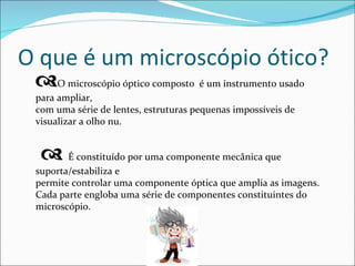 O que é um microscópio ótico?  O microscópio óptico composto  é um instrumento usado para ampliar, com uma série de lentes, estruturas pequenas impossíveis de visualizar a olho nu.    É constituído por uma componente mecânica que suporta/estabiliza e permite controlar uma componente óptica que amplia as imagens. Cada parte engloba uma série de componentes constituintes do microscópio. 