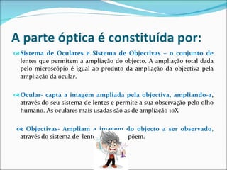 A parte óptica é constituída por: Sistema de Oculares e Sistema de Objectivas – o conjunto de  lentes que permitem a ampliação do objecto. A ampliação total dada pelo microscópio é igual ao produto da ampliação da objectiva pela ampliação da ocular. Ocular- capta a imagem ampliada pela objectiva, ampliando-a ,  através do seu sistema de lentes e permite a sua observação pelo olho humano. As oculares mais usadas são as de ampliação 10X    Objectivas- Ampliam a imagem do objecto a ser observado,  através do sistema de  lentes que a compõem. 