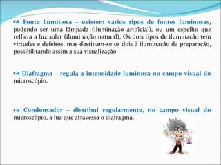 Fonte Luminosa – existem vários tipos de fontes luminosas ,  podendo ser uma lâmpada (iluminação artificial), ou um espelho que reflicta a luz solar (iluminação natural). Os dois tipos de iluminação tem virtudes e defeitos, mas destinam-se os dois à iluminação da preparação, possibilitando assim a sua visualização Diafragma – regula a intensidade luminosa no campo visual do  microscópio.    Condensador – distribui regularmente, no campo visual do  microscópio, a luz que atravessa o diafragma. 