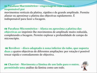    Parafuso Macrométrico – engrenagem cuja rotação é responsável por movimentos verticais da platina, rápidos e de grande amplitude. Permite afastar ou aproximar a platina das objectivas rapidamente. É indispensável para fazer a focagem.    Parafuso Micrométrico – Afasta ou aproxima a platina das objectivas ao  imprimir-lhe movimentos de amplitude muito reduzida, completando a focagem. Permite explorar a profundidade de campo do microscópio.    Revólver – disco adaptado à zona inferior do tubo, que suporta duas a  quatro objectivas de diferentes ampliações: por rotação é possível trocar rápida e comodamente de objectiva.    Charriot - Movimenta a lâmina de um lado para o outro, permitindo uma  análise da lâmina como um todo. 