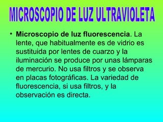 • Microscopio de luz fluorescencia. La
  lente, que habitualmente es de vidrio es
  sustituida por lentes de cuarzo y la
  iluminación se produce por unas lámparas
  de mercurio. No usa filtros y se observa
  en placas fotográficas. La variedad de
  fluorescencia, si usa filtros, y la
  observación es directa.
 
