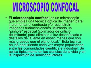• El microscopio confocal es un microscopio
  que emplea una técnica óptica de imagen para
  incrementar el contraste y/o reconstruir
  imágenes tridimensionales utilizando un
  "pinhole" espacial (colimador de orificio
  delimitante) para eliminar la luz desenfocada o
  destellos de la lente en especímenes que son
  más gruesos que el plano focal.1 Esta técnica
  ha ido adquiriendo cada vez mayor popularidad
  entre las comunidades científica e industrial. Se
  aplica típicamente en las ciencias de la vida y en
  la inspección de semiconductores.
 