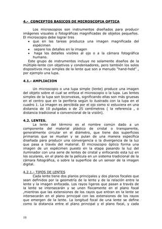 10
4.- CONCEPTOS BASICOS DE MICROSCOPIA OPTICA
Los microscopios son instrumentos diseñados para producir
imágenes visuales o fotográficas magnificadas de objetos pequeños.
El microscopio debe lograr tres
que en las tareas produzca una imagen magnificada del
espécimen
separe los detalles en la imagen
haga los detalles visibles al ojo o a la cámara fotográfica
humano.
Este grupo de instrumentos incluye no solamente diseños de la
múltiple-lente con objetivos y condensadores, pero también los solos
dispositivos muy simples de la lente que son a menudo “hand-held” ,
por ejemplo una lupa.
4.1.- AMPLIACION
Un microscopio o una lupa simple (lente) produce una imagen
del objeto sobre el cual se enfoca el microscopio o la lupa. Las lentes
simples de la lupa son biconvexas, significando ellas son más gruesas
en el centro que en la periferia según lo ilustrado con la lupa en el
cuadro 1. La imagen es percibida por el ojo como si estuviera en una
distancia de 10 pulgadas o de 25 centímetros ( la referencia , o
distancia tradicional o convencional de la visión).
4.2. LENTES.
La lente del término es el nombre común dado a un
componente del material plástico de cristal o transparente,
generalmente circular en el diámetro, que tiene dos superficies
primarias que se muelan y se pulan de una manera específica
diseñada para producir una convergencia o la divergencia de la luz
que pasa a través del material. El microscopio óptico forma una
imagen de un espécimen puesto en la etapa pasando la luz del
iluminador con una serie de lentes de cristal y enfocando esta luz en
los oculares, en el plano de la película en un sistema tradicional de la
cámara fotográfica, o sobre la superficie de un sensor de la imagen
digital.
4.2.1.- TIPOS DE LENTES
Cada lente tiene dos planos principales y dos planos focales que
sean definidos por la geometría de la lente y de la relación entre la
lente y la imagen enfocada. Los rayos ligeros que pasan a través de
la lente se intersecarán y se unen físicamente en el plano focal
,mientras que las extensiones de los rayos que entran en la lente se
intersecarán en el plano principal con las extensiones de los rayos
que emergen de la lente. La longitud focal de una lente se define
como la distancia entre el plano principal y el plano focal, y cada
 
