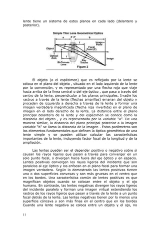 11
lente tiene un sistema de estos planos en cada lado (delantero y
posterior).
El objeto (o el espécimen) que es reflejado por la lente se
coloca en el plano del objeto , situado en el lado izquierdo de la lente
por la convención, y es representado por una flecha roja que viaje
hacia arriba de la línea central o del eje óptico , que pasa a través del
centro de la lente, perpendicular a los planos principales. Irradie los
rastros a través de la lente (flechas amarillas) emanan del objeto y
proceden de izquierda a derecha a través de la lente a formar una
imagen verdadera magnificada (flecha roja invertida) en el plano de
imagen en el lado derecho de la lente. La distancia entre el plano
principal delantero de la lente y del espécimen se conoce como la
distancia del objeto , y es representada por la variable “a”. De una
manera similar, la distancia del plano principal posterior a la imagen
variable “b” se llama la distancia de la imagen . Estos parámetros son
los elementos fundamentales que definen la óptica geométrica de una
lente simple y se pueden utilizar calcular las características
importantes de la lente, incluyendo factor focal de la longitud y de la
ampliación.
Las lentes pueden ser el depender positivo o negativo sobre si
causan los rayos ligeros que pasan a través para converger en un
solo punto focal, o divergen hacia fuera del eje óptico y en espacio.
Lentes positivas convergen los rayos ligeros del incidente que son
paralelos al eje óptico y los enfocan en el plano focal para formar una
imagen verdadera. Según lo demostrado las lentes positivas tienen
una o dos superficies convexas y son más gruesas en el centro que
en los bordes. Una característica común de lentes positivas es que
magnifican objetos cuando se colocan entre el objeto y el ojo
humano. En contraste, las lentes negativas divergen los rayos ligeros
del incidente paralelo y forman una imagen virtual extendiendo los
rastros de los rayos ligeros que pasan a través de la lente a un punto
focal detrás de la lente. Las lentes negativas tienen por lo menos una
superficie cóncava y son más finas en el centro que en los bordes
Cuando una lente negativa se coloca entre un objeto y el ojo, no
 