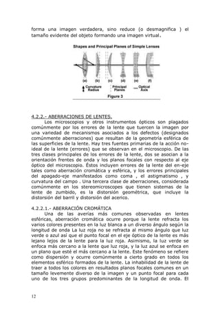 12
forma una imagen verdadera, sino reduce (o desmagnifica ) el
tamaño evidente del objeto formando una imagen virtual.
4.2.2.- ABERRACIONES DE LENTES.
Los microscopios y otros instrumentos ópticos son plagados
comúnmente por los errores de la lente que tuercen la imagen por
una variedad de mecanismos asociados a los defectos (designados
comúnmente aberraciones) que resultan de la geometría esférica de
las superficies de la lente. Hay tres fuentes primarias de la acción no-
ideal de la lente (errores) que se observan en el microscopio. De las
tres clases principales de los errores de la lente, dos se asocian a la
orientación frentes de onda y los planos focales con respecto al eje
óptico del microscopio. Éstos incluyen errores de la lente del en-eje
tales como aberración cromática y esférica, y los errores principales
del apagado-eje manifestados como coma , el astigmatismo , y
curvatura del campo . Una tercera clase de aberraciones, considerada
comúnmente en los stereomicroscopes que tienen sistemas de la
lente de zumbido, es la distorsión geométrica, que incluye la
distorsión del barril y distorsión del acerico.
4.2.2.1.- ABERRACIÓN CROMÁTICA
Una de las averías más comunes observadas en lentes
esféricas, aberración cromática ocurre porque la lente refracta los
varios colores presentes en la luz blanca a un diverso ángulo según la
longitud de onda La luz roja no se refracta al mismo ángulo que luz
verde o azul así que el punto focal en el eje óptico de la lente es más
lejano lejos de la lente para la luz roja. Asimismo, la luz verde se
enfoca más cercano a la lente que luz roja, y la luz azul se enfoca en
un plano que esté el más cercano a la lente. Este fenómeno se refiere
como dispersión y ocurre comúnmente a cierto grado en todos los
elementos esférico formados de la lente. La inhabilidad de la lente de
traer a todos los colores en resultados planos focales comunes en un
tamaño levemente diverso de la imagen y un punto focal para cada
uno de los tres grupos predominantes de la longitud de onda. El
 