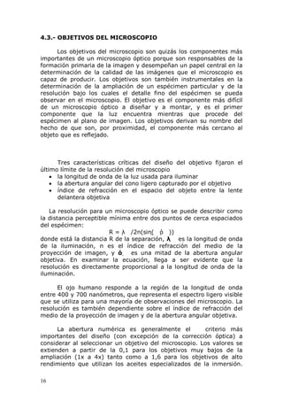 16
4.3.- OBJETIVOS DEL MICROSCOPIO
Los objetivos del microscopio son quizás los componentes más
importantes de un microscopio óptico porque son responsables de la
formación primaria de la imagen y desempeñan un papel central en la
determinación de la calidad de las imágenes que el microscopio es
capaz de producir. Los objetivos son también instrumentales en la
determinación de la ampliación de un espécimen particular y de la
resolución bajo los cuales el detalle fino del espécimen se pueda
observar en el microscopio. El objetivo es el componente más difícil
de un microscopio óptico a diseñar y a montar, y es el primer
componente que la luz encuentra mientras que procede del
espécimen al plano de imagen. Los objetivos derivan su nombre del
hecho de que son, por proximidad, el componente más cercano al
objeto que es reflejado.
Tres características críticas del diseño del objetivo fijaron el
último límite de la resolución del microscopio
la longitud de onda de la luz usada para iluminar
la abertura angular del cono ligero capturado por el objetivo
índice de refracción en el espacio del objeto entre la lente
delantera objetiva
La resolución para un microscopio óptico se puede describir como
la distancia perceptible mínima entre dos puntos de cerca espaciados
del espécimen:
R = λ /2n(sin( ό ))
donde está la distancia R de la separación, λ  es la longitud de onda
de la iluminación, n es el índice de refracción del medio de la
proyección de imagen, y ό  es una mitad de la abertura angular
objetiva. En examinar la ecuación, llega a ser evidente que la
resolución es directamente proporcional a la longitud de onda de la
iluminación.
El ojo humano responde a la región de la longitud de onda
entre 400 y 700 nanómetros, que representa el espectro ligero visible
que se utiliza para una mayoría de observaciones del microscopio. La
resolución es también dependiente sobre el índice de refracción del
medio de la proyección de imagen y de la abertura angular objetiva.
La abertura numérica es generalmente el criterio más
importantes del diseño (con excepción de la corrección óptica) a
considerar al seleccionar un objetivo del microscopio. Los valores se
extienden a partir de la 0,1 para los objetivos muy bajos de la
ampliación (1x a 4x) tanto como a 1,6 para los objetivos de alto
rendimiento que utilizan los aceites especializados de la inmersión.
 