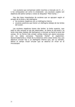 21
Los oculares que compensan están inscritos a menudo con K , C ,
o los compuestos así como la ampliación. Los oculares usados con
objetivos del plano-campo a veces se etiquetan “Plan-Comp .”
Hay dos tipos importantes de oculares que se agrupen según el
arreglo de la lente y del diafragma
los oculares negativos con un diafragma interno
oculares positivos que tienen un diafragma debajo de las lentes
del ocular.
Los oculares negativos tienen dos lentes: la lente superior, que
está la más cercana al ojo del observador, se llama la ojo-lente y la
lente más baja (debajo del diafragma) a menudo se llama la lente del
campo. En su forma más simple, ambas lentes son plano-convexas,
con los lados convexos "haciendo frente" al espécimen.
Aproximadamente a mitad de la distancia entre estas lentes hay una
abertura circular fija o un diafragma interno que, por su tamaño,
define el campo visual circular que se observa en mirar en el
microscopio
 