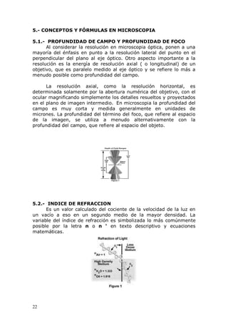 22
5.- CONCEPTOS Y FÓRMULAS EN MICROSCOPIA
5.1.- PROFUNDIDAD DE CAMPO Y PROFUNDIDAD DE FOCO
Al considerar la resolución en microscopia óptica, ponen a una
mayoría del énfasis en punto a la resolución lateral del punto en el
perpendicular del plano al eje óptico. Otro aspecto importante a la
resolución es la energía de resolución axial ( o longitudinal) de un
objetivo, que es paralelo medido al eje óptico y se refiere lo más a
menudo posible como profundidad del campo.
La resolución axial, como la resolución horizontal, es
determinada solamente por la abertura numérica del objetivo, con el
ocular magnificando simplemente los detalles resueltos y proyectados
en el plano de imagen intermedio. En microscopia la profundidad del
campo es muy corta y medida generalmente en unidades de
micrones. La profundidad del término del foco, que refiere al espacio
de la imagen, se utiliza a menudo alternativamente con la
profundidad del campo, que refiere al espacio del objeto.
5.2.- INDICE DE REFRACCION
Es un valor calculado del cociente de la velocidad de la luz en
un vacío a eso en un segundo medio de la mayor densidad. La
variable del índice de refracción es simbolizada lo más comúnmente
posible por la letra n o n ' en texto descriptivo y ecuaciones
matemáticas.
 
