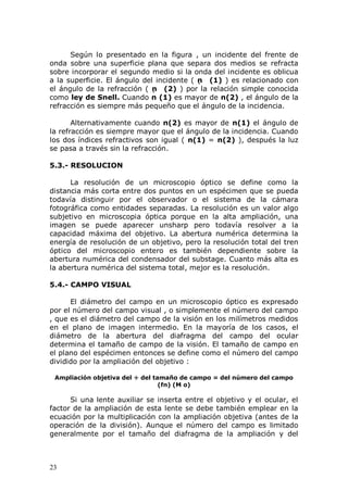 23
Según lo presentado en la figura , un incidente del frente de
onda sobre una superficie plana que separa dos medios se refracta
sobre incorporar el segundo medio si la onda del incidente es oblicua
a la superficie. El ángulo del incidente ( n (1) ) es relacionado con
el ángulo de la refracción ( n (2) ) por la relación simple conocida
como ley de Snell. Cuando n (1) es mayor de n(2) , el ángulo de la
refracción es siempre más pequeño que el ángulo de la incidencia.
Alternativamente cuando n(2) es mayor de n(1) el ángulo de
la refracción es siempre mayor que el ángulo de la incidencia. Cuando
los dos índices refractivos son igual ( n(1) = n(2) ), después la luz
se pasa a través sin la refracción.
5.3.- RESOLUCION
La resolución de un microscopio óptico se define como la
distancia más corta entre dos puntos en un espécimen que se pueda
todavía distinguir por el observador o el sistema de la cámara
fotográfica como entidades separadas. La resolución es un valor algo
subjetivo en microscopia óptica porque en la alta ampliación, una
imagen se puede aparecer unsharp pero todavía resolver a la
capacidad máxima del objetivo. La abertura numérica determina la
energía de resolución de un objetivo, pero la resolución total del tren
óptico del microscopio entero es también dependiente sobre la
abertura numérica del condensador del substage. Cuanto más alta es
la abertura numérica del sistema total, mejor es la resolución.
5.4.- CAMPO VISUAL
El diámetro del campo en un microscopio óptico es expresado
por el número del campo visual , o simplemente el número del campo
, que es el diámetro del campo de la visión en los milímetros medidos
en el plano de imagen intermedio. En la mayoría de los casos, el
diámetro de la abertura del diafragma del campo del ocular
determina el tamaño de campo de la visión. El tamaño de campo en
el plano del espécimen entonces se define como el número del campo
dividido por la ampliación del objetivo :
Ampliación objetiva del ÷ del tamaño de campo = del número del campo
(fn) (M o)
Si una lente auxiliar se inserta entre el objetivo y el ocular, el
factor de la ampliación de esta lente se debe también emplear en la
ecuación por la multiplicación con la ampliación objetiva (antes de la
operación de la división). Aunque el número del campo es limitado
generalmente por el tamaño del diafragma de la ampliación y del
 