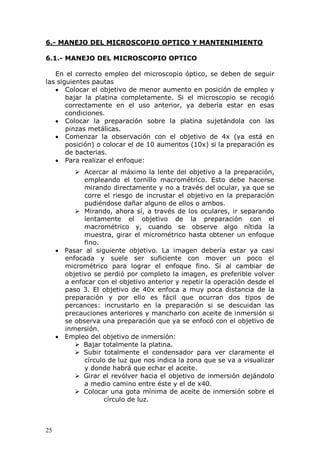 25
6.- MANEJO DEL MICROSCOPIO OPTICO Y MANTENIMIENTO
6.1.- MANEJO DEL MICROSCOPIO OPTICO
En el correcto empleo del microscopio óptico, se deben de seguir
las siguientes pautas
Colocar el objetivo de menor aumento en posición de empleo y
bajar la platina completamente. Si el microscopio se recogió
correctamente en el uso anterior, ya debería estar en esas
condiciones.
Colocar la preparación sobre la platina sujetándola con las
pinzas metálicas.
Comenzar la observación con el objetivo de 4x (ya está en
posición) o colocar el de 10 aumentos (10x) si la preparación es
de bacterias.
Para realizar el enfoque:
 Acercar al máximo la lente del objetivo a la preparación,
empleando el tornillo macrométrico. Esto debe hacerse
mirando directamente y no a través del ocular, ya que se
corre el riesgo de incrustar el objetivo en la preparación
pudiéndose dañar alguno de ellos o ambos.
 Mirando, ahora sí, a través de los oculares, ir separando
lentamente el objetivo de la preparación con el
macrométrico y, cuando se observe algo nítida la
muestra, girar el micrométrico hasta obtener un enfoque
fino.
Pasar al siguiente objetivo. La imagen debería estar ya casi
enfocada y suele ser suficiente con mover un poco el
micrométrico para lograr el enfoque fino. Si al cambiar de
objetivo se perdió por completo la imagen, es preferible volver
a enfocar con el objetivo anterior y repetir la operación desde el
paso 3. El objetivo de 40x enfoca a muy poca distancia de la
preparación y por ello es fácil que ocurran dos tipos de
percances: incrustarlo en la preparación si se descuidan las
precauciones anteriores y mancharlo con aceite de inmersión si
se observa una preparación que ya se enfocó con el objetivo de
inmersión.
Empleo del objetivo de inmersión:
 Bajar totalmente la platina.
 Subir totalmente el condensador para ver claramente el
círculo de luz que nos indica la zona que se va a visualizar
y donde habrá que echar el aceite.
 Girar el revólver hacia el objetivo de inmersión dejándolo
a medio camino entre éste y el de x40.
 Colocar una gota mínima de aceite de inmersión sobre el
círculo de luz.
 