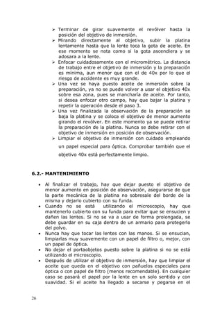 26
 Terminar de girar suavemente el revólver hasta la
posición del objetivo de inmersión.
 Mirando directamente al objetivo, subir la platina
lentamente hasta que la lente toca la gota de aceite. En
ese momento se nota como si la gota ascendiera y se
adosara a la lente.
 Enfocar cuidadosamente con el micrométrico. La distancia
de trabajo entre el objetivo de inmersión y la preparación
es mínima, aun menor que con el de 40x por lo que el
riesgo de accidente es muy grande.
 Una vez se haya puesto aceite de inmersión sobre la
preparación, ya no se puede volver a usar el objetivo 40x
sobre esa zona, pues se mancharía de aceite. Por tanto,
si desea enfocar otro campo, hay que bajar la platina y
repetir la operación desde el paso 3.
 Una vez finalizada la observación de la preparación se
baja la platina y se coloca el objetivo de menor aumento
girando el revólver. En este momento ya se puede retirar
la preparación de la platina. Nunca se debe retirar con el
objetivo de inmersión en posición de observación.
 Limpiar el objetivo de inmersión con cuidado empleando
un papel especial para óptica. Comprobar también que el
objetivo 40x está perfectamente limpio.
6.2.- MANTENIMIENTO
Al finalizar el trabajo, hay que dejar puesto el objetivo de
menor aumento en posición de observación, asegurarse de que
la parte mecánica de la platina no sobresale del borde de la
misma y dejarlo cubierto con su funda.
Cuando no se está utilizando el microscopio, hay que
mantenerlo cubierto con su funda para evitar que se ensucien y
dañen las lentes. Si no se va a usar de forma prolongada, se
debe guardar en su caja dentro de un armario para protegerlo
del polvo.
Nunca hay que tocar las lentes con las manos. Si se ensucian,
limpiarlas muy suavemente con un papel de filtro o, mejor, con
un papel de óptica.
No dejar el portaobjetos puesto sobre la platina si no se está
utilizando el microscopio.
Después de utilizar el objetivo de inmersión, hay que limpiar el
aceite que queda en el objetivo con pañuelos especiales para
óptica o con papel de filtro (menos recomendable). En cualquier
caso se pasará el papel por la lente en un solo sentido y con
suavidad. Si el aceite ha llegado a secarse y pegarse en el
 
