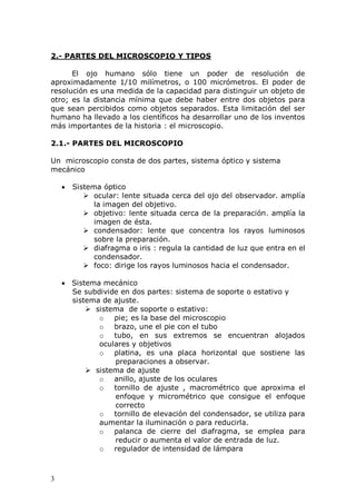 3
2.- PARTES DEL MICROSCOPIO Y TIPOS
El ojo humano sólo tiene un poder de resolución de
aproximadamente 1/10 milímetros, o 100 micrómetros. El poder de
resolución es una medida de la capacidad para distinguir un objeto de
otro; es la distancia mínima que debe haber entre dos objetos para
que sean percibidos como objetos separados. Esta limitación del ser
humano ha llevado a los científicos ha desarrollar uno de los inventos
más importantes de la historia : el microscopio.
2.1.- PARTES DEL MICROSCOPIO
Un microscopio consta de dos partes, sistema óptico y sistema
mecánico
Sistema óptico
 ocular: lente situada cerca del ojo del observador. amplía
la imagen del objetivo.
 objetivo: lente situada cerca de la preparación. amplía la
imagen de ésta.
 condensador: lente que concentra los rayos luminosos
sobre la preparación.
 diafragma o iris : regula la cantidad de luz que entra en el
condensador.
 foco: dirige los rayos luminosos hacia el condensador.
Sistema mecánico
Se subdivide en dos partes: sistema de soporte o estativo y
sistema de ajuste.
 sistema de soporte o estativo:
o pie; es la base del microscopio
o brazo, une el pie con el tubo
o tubo, en sus extremos se encuentran alojados
oculares y objetivos
o platina, es una placa horizontal que sostiene las
preparaciones a observar.
 sistema de ajuste
o anillo, ajuste de los oculares
o tornillo de ajuste , macrométrico que aproxima el
enfoque y micrométrico que consigue el enfoque
correcto
o tornillo de elevación del condensador, se utiliza para
aumentar la iluminación o para reducirla.
o palanca de cierre del diafragma, se emplea para
reducir o aumenta el valor de entrada de luz.
o regulador de intensidad de lámpara
 