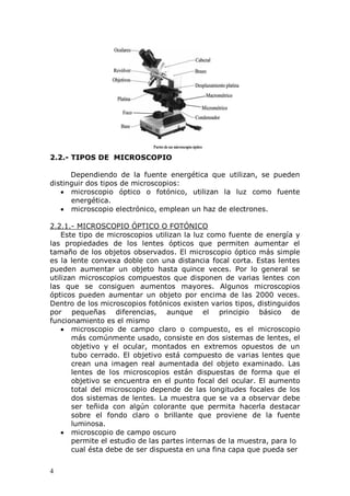 4
2.2.- TIPOS DE MICROSCOPIO
Dependiendo de la fuente energética que utilizan, se pueden
distinguir dos tipos de microscopios:
microscopio óptico o fotónico, utilizan la luz como fuente
energética.
microscopio electrónico, emplean un haz de electrones.
2.2.1.- MICROSCOPIO ÓPTICO O FOTÓNICO
Este tipo de microscopios utilizan la luz como fuente de energía y
las propiedades de los lentes ópticos que permiten aumentar el
tamaño de los objetos observados. El microscopio óptico más simple
es la lente convexa doble con una distancia focal corta. Estas lentes
pueden aumentar un objeto hasta quince veces. Por lo general se
utilizan microscopios compuestos que disponen de varias lentes con
las que se consiguen aumentos mayores. Algunos microscopios
ópticos pueden aumentar un objeto por encima de las 2000 veces.
Dentro de los microscopios fotónicos existen varios tipos, distinguidos
por pequeñas diferencias, aunque el principio básico de
funcionamiento es el mismo
microscopio de campo claro o compuesto, es el microscopio
más comúnmente usado, consiste en dos sistemas de lentes, el
objetivo y el ocular, montados en extremos opuestos de un
tubo cerrado. El objetivo está compuesto de varias lentes que
crean una imagen real aumentada del objeto examinado. Las
lentes de los microscopios están dispuestas de forma que el
objetivo se encuentra en el punto focal del ocular. El aumento
total del microscopio depende de las longitudes focales de los
dos sistemas de lentes. La muestra que se va a observar debe
ser teñida con algún colorante que permita hacerla destacar
sobre el fondo claro o brillante que proviene de la fuente
luminosa.
microscopio de campo oscuro
permite el estudio de las partes internas de la muestra, para lo
cual ésta debe de ser dispuesta en una fina capa que pueda ser
Partes de un microscopio óptico
 