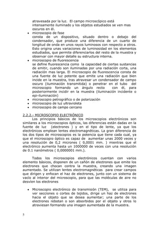 5
atravesada por la luz. El campo microscópico está
intensamente iluminado y los objetos estudiados se ven mas
oscuros en él.
microscopio de fase
consta de un dispositivo, situado dentro o debajo del
condensador, que produce una diferencia de un cuarto de
longitud de onda en unos rayos luminosos con respecto a otros.
Esto origina unas variaciones de luminosidad en los elementos
estudiados, que permite diferenciarlos del resto de la muestra y
observar con mayor detalle su estructura interna.
microscopio de fluorescencia
se define fluorescencia como la capacidad de ciertas sustancias
de emitir, cuando son iluminadas por una radiación corta, una
radiación mas larga. El microscopio de fluorescencia consta de
una fuente de luz potente que emite una radiación que bien
incide en la muestra, tras atravesar un condensador de campo
oscuro (iluminación transmitida) o penetrar en el tubo del
microscopio formando un ángulo recto con él, para
posteriormente incidir en la muestra (iluminación incidente o
epi-iluminación)
microscopio petrográfico o de polarización
microscopio de luz ultravioleta
microscopio de campo cercano
2.2.2.- MICROSCOPIO ELECTRÓNICO
Los principios básicos de los microscopios electrónicos son
similares a los microscopios ópticos, las diferencias están dadas en la
fuente de luz (electrones ) y en el tipo de lente, ya que los
electrónicos emplean lentes electromagnéticas. La gran diferencia de
los dos tipos de microscopios es la potencia que tiene cada cual, ya
que el microscopio óptico es capaz de aumentar unas 2000 veces y
una resolución de 0,2 micrones ( 0,0001 mm. ) mientras que el
electrónico aumenta hasta un 1000000 de veces con una resolución
de 0.1 nanómetros ( 0,0000001 mm.).
Todos los microscopios electrónicos cuentan con varios
elemento básicos, disponen de un cañón de electrones que emite los
electrones que chocan contra la muestra, creando una imagen
aumentado. Se utilizan lentes electromagnéticas para crear campos
que dirigen y enfocan el haz de electrones, junto con un sistema de
vacío al interior del microscopio, para que las moléculas de aire no
desvíen los electrones
Microscopio electrónico de transmisión (TEM), se utiliza para
ver secciones o cortes de tejidos, dirige un haz de electrones
hacia el objeto que se desea aumentar; una parte de los
electrones rebotan o son absorbidos por el objeto y otros lo
atraviesan formando una imagen aumentada de la muestra.
 