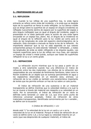 7
3.- PROPIEDADES DE LA LUZ
3.1. REFLEXION
Cuando la luz refleja de una superficie lisa, la onda ligera
entrante se refiere como onda del incidente, y la onda que se despide
lejos de la superficie se llama la onda reflejada. La luz blanca visible
que se dirige sobre la superficie de un espejo en ángulo (incidente) es
reflejada nuevamente dentro de espacio por la superficie del espejo a
otro ángulo (reflejado) que es igual al ángulo del incidente, según lo
presentado en la clase particular para la acción de una onda ligera
sinusoidal en un espejo liso, plano. Así, el ángulo de la incidencia es
igual al ángulo de la reflexión para la luz visible así como para el
resto de las longitudes de onda del espectro electromágnetico de la
radiación. Este concepto a menudo se llama la ley de la reflexión . Es
importante observar que la luz no está separada en sus colores
componentes porque no está estando "doblada" o refractado , y todas
las longitudes de onda se están reflejando a los ángulos iguales. Las
mejores superficies para la luz de reflejo son muy lisas, por ejemplo
un espejo de cristal o metal pulido, aunque casi todas las superficies
reflejarán la luz a un cierto grado
3.2.- REFRACCION
La refracción ocurre mientras que la luz pasa a partir de un
medio a otro solamente cuando hay una diferencia en índice de
refracción entre los dos materiales. Los efectos de la refracción son
responsables de una variedad de fenómenos familiares, tales como la
flexión evidente de un objeto que se sumerja parcialmente en agua y
los espejismos observados en un desierto seco, arenoso. La
refracción de la luz visible es también una característica importante
de lentes que les permite enfocar un haz de luz sobre un solo punto.
El índice de refracción de una sustancia o de un material
transparente se define mientras que la velocidad relativa a la cual la
luz se mueve a través del material con respecto a su velocidad en un
vacío. Por la convención, el índice de refracción de un vacío es
definido como teniendo un valor de 1,0, que sirve como punto de
referencia universal aceptado. Índice de refracción de otros
materiales transparentes, identificada comúnmente por la n variable ,
se define con la ecuación:
n (índice de refracción) = c/v
donde está “c” la velocidad de la luz en un vacío y un v es la
velocidad de la luz en el material. Porque el índice de refracción de un
vacío se define como 1,0, y la luz logra su velocidad máxima en un
vacío (que sea desprovisto de cualquier material), el índice de
 