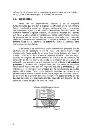 8
refracción de el resto de los materiales transparentes excede el valor
de 1,0, y se puede medir por un número de técnicas.
3.3.- DIFRACCION
Varios de los experimentos clásicos y de la mayoría
fundamentales que ayudan a explicar la difracción de la luz primero
fueron conducidos entre los últimos decimoséptimos y temprano
diecinueveavo siglos por el científico Francesco Grimaldi italian, el
científico francés Augustin Fresnel, los jóvenes ingleses de Thomas
del físico, y varios otros investigadores. Estos experimentos implican
la propagación de ondas ligeras aunque una raja muy pequeña
abertura, y demuestran que cuando la luz pasa a través de la raja, el
tamaño físico de la abertura se determina cómo la abertura obra
recíprocamente con la luz.
Si la longitud de onda de la luz es mucho más pequeña que la
anchura de la abertura o de la raja, una onda ligera viaja
simplemente hacia adelante en una línea recta después de pasar a
través, como si no hay abertura presente cuadro . Sin embargo,
cuando la longitud de onda excede el tamaño de la abertura, la
difracción de la luz ocurre, causando la formación de un patrón de
difracción que consiste en una porción central brillante ( el máximo
primario ), limitada de cualquier lado por una serie de máximos
secundarios separados por las regiones oscuras ( mínimos ). Los
máximos y los mínimos son creados por la interferencia de ondas
ligeras difractadas. Cada venda brillante sucesiva se convierte en
procedimiento menos intenso hacia fuera, lejos del máximo central.
La anchura de la porción brillante central, y el espaciamiento de las
bandas laterales de acompañamiento, depende del tamaño de la
abertura y de la longitud de onda de la luz.
 