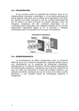9
3.4.- POLARIZACION
El ojo humano carece la capacidad de distinguir entre la luz
aleatoriamente orientada y polarizada, y la luz plano-polarizada se
puede detectar solamente con un efecto de la intensidad o del color,
por ejemplo, por fulgor reducido al usar los cristales polarizados del
sol. En efecto, los seres humanos no pueden distinguir entre las
imágenes verdaderas del alto contraste observadas en un
microscopio ligero polarizado y las imágenes idénticas de los mismos
especímenes capturados digital (o en la película), y después
proyectados sobre una pantalla con la luz que no se polariza.
3.5.- BIRREFRINGENCIA
La birrefringencia se define formalmente como la refracción
doble de la luz en un material transparente, molecular pedido, que es
una manifestación de la existencia de diferencias orientación-
dependientes en el índice de refracción. Muchos sólidos transparentes
son ópticamente isotrópicos, significando que índice de refracción es
igual en todas las direcciones a través del enrejado cristalino. Los
ejemplos de sólidos isotrópicos son sal de cristal, de la tabla, muchos
polímeros, y una variedad amplia de compuestos orgánicos e
inorgánicos.
 