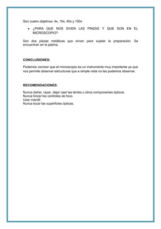 Son cuatro objetivos: 4x, 10x, 40x y 100x
¿PARA QUE NOS SIVEN LAS PINZAS Y QUE SON EN EL
MICROSCOPIO?
Son dos piezas metálicas que sirven para sujetar la preparación. Se
encuentran en la platina.

CONCLUSIONES:
Podemos concluir que el microscopio es un instrumento muy importante ya que
nos permite observar estructuras que a simple vista no las podemos observar.

RECOMENDACIONES:
Nunca dañar, rayar, dejar caer las lentes u otros componentes ópticos.
Nunca forzar los controles de foco.
Usar mandil
Nunca tocar las superficies ópticas.

 