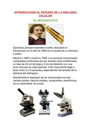 INTRODUCCION AL ESTUDIO DE LA BIOLOGÍA
CELULAR
EL MICROSCOPIO

Zacharias Janssen holandés invento, descubrió el
microscopio en el año de 1595 con la ayuda de su hermano
y padre.
Nació en 1588 y murió en 1638. Los primeros microscopios
compuestos producidos por los Janssen eran simplemente
un tubo de 45 cm de largo y 5 cm de diámetro con una
lente convexa en cada extremo. Este instrumento llegó a
tener entre 3 y 9 aumentos, dependiendo del tamaño de la
abertura del diafragma.
Actualmente la topología de los microscopios es muy
variada existen; ópticos simples, compuestos, electrónicos,
de luz ultravioleta, de sonda.

 