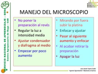 SERVICIONACIONALDEAPRENDIZAJE–SENA
CentroAgropecuariodeBuga-CAB
Jose Libardo Tapiero Cuellar
Ingeniero Agroindustrial – Maestrante en Química
MANEJO DEL MICROSCOPIO
• No poner la
preparación al revés
• Regular la luz a
intensidad media
• Ajustar condensador
y diafragma al medio
• Empezar por poco
aumento
• Mirando por fuera
subir la platina
• Enfocar y ajustar
• Pasar al siguiente
aumento y enfocar
• Al acabar retirar la
preparación
• Apagar la luz
 